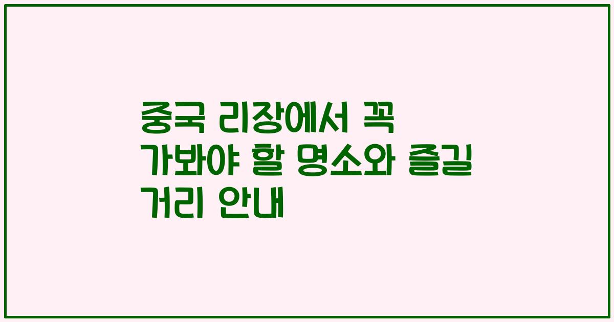 중국 리장에서 꼭 가봐야 할 명소와 즐길 거리 안내